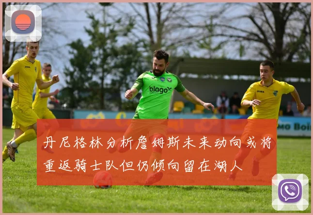 丹尼格林分析詹姆斯未来动向或将重返骑士队但仍倾向留在湖人