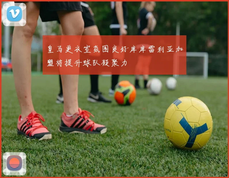 皇马更衣室氛围良好库库雷利亚加盟将提升球队凝聚力