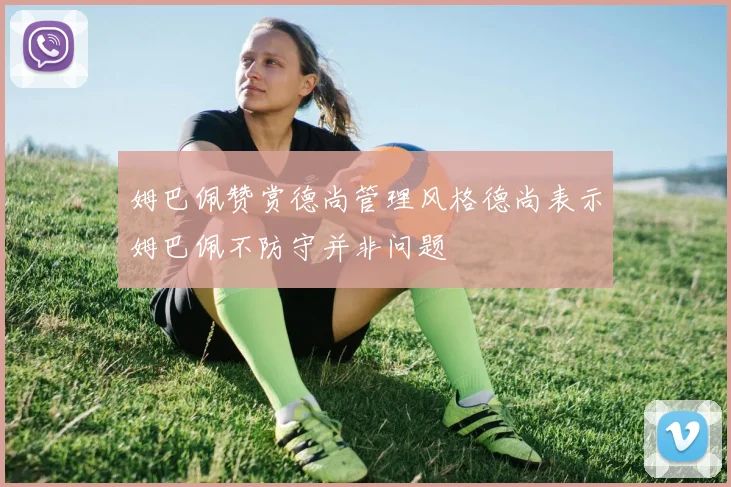姆巴佩赞赏德尚管理风格德尚表示姆巴佩不防守并非问题