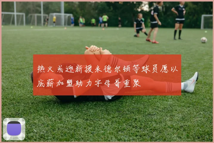 热火或迎新援米德尔顿等球员愿以底薪加盟助力字母哥重聚
