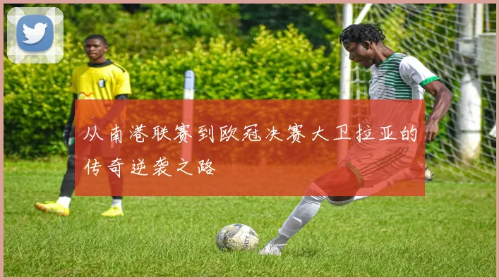 从南港联赛到欧冠决赛大卫拉亚的传奇逆袭之路