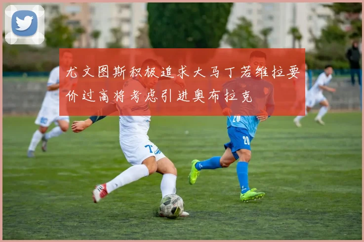尤文图斯积极追求大马丁若维拉要价过高将考虑引进奥布拉克