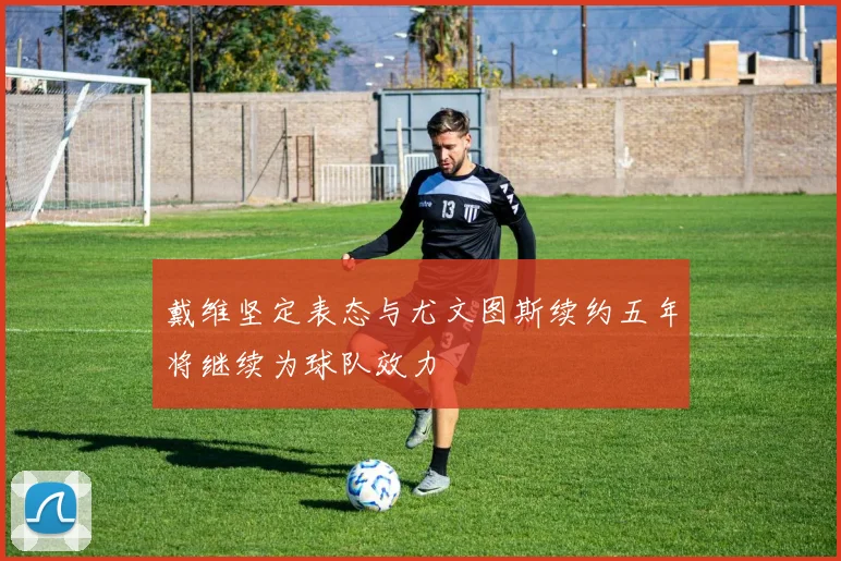 戴维坚定表态与尤文图斯续约五年将继续为球队效力