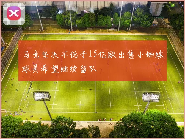 马竞坚决不低于15亿欧出售小蜘蛛球员希望继续留队