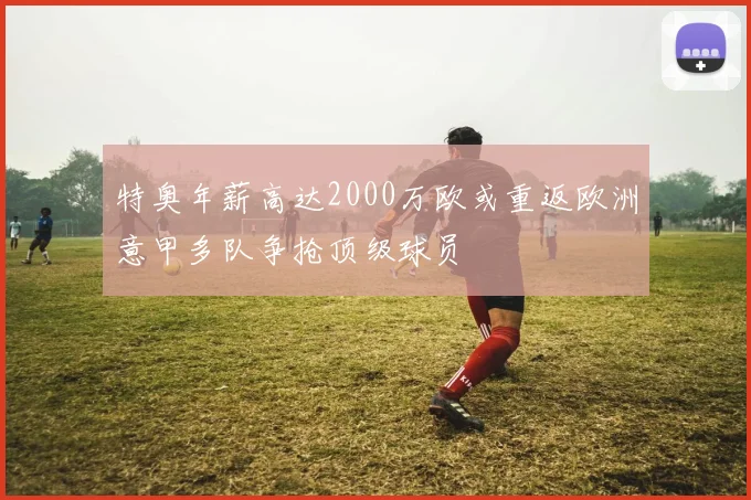特奥年薪高达2000万欧或重返欧洲意甲多队争抢顶级球员