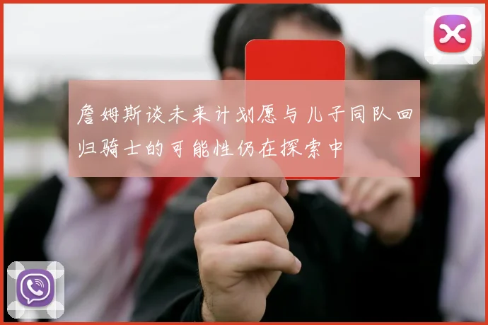 詹姆斯谈未来计划愿与儿子同队回归骑士的可能性仍在探索中