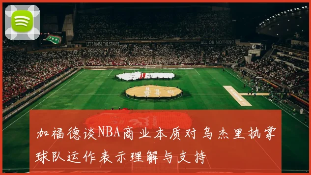 加福德谈NBA商业本质对乌杰里执掌球队运作表示理解与支持